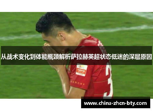 从战术变化到体能瓶颈解析萨拉赫英超状态低迷的深层原因 从战术变化到体能瓶颈解析萨拉赫英超状态低迷的深层原因