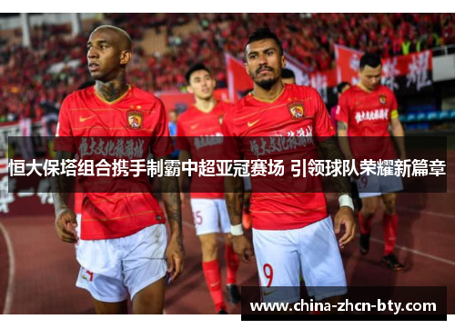 恒大保塔组合携手制霸中超亚冠赛场 引领球队荣耀新篇章 恒大保塔组合携手制霸中超亚冠赛场 引领球队荣耀新篇章