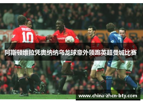 阿斯顿维拉凭奥纳纳乌龙球意外领跑英超曼城比赛 