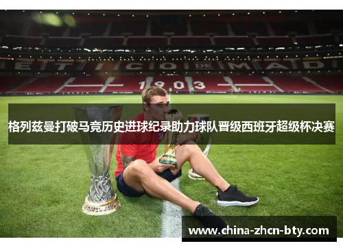 格列兹曼打破马竞历史进球纪录助力球队晋级西班牙超级杯决赛 格列兹曼打破马竞历史进球纪录助力球队晋级西班牙超级杯决赛