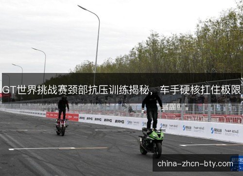 GT世界挑战赛颈部抗压训练揭秘，车手硬核扛住极限
